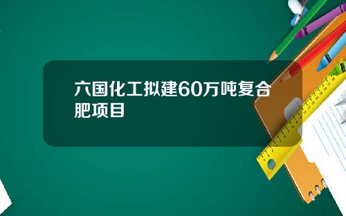 六国化工拟建60万吨复合肥项目