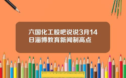 六国化工股吧说说3月14日淄博教育新闻制高点