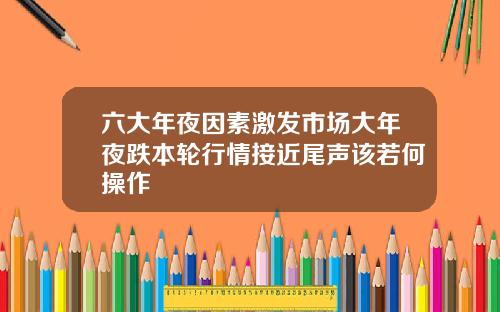 六大年夜因素激发市场大年夜跌本轮行情接近尾声该若何操作