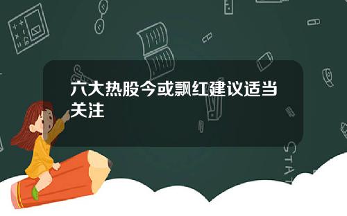 六大热股今或飘红建议适当关注