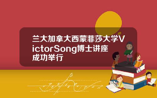 兰大加拿大西蒙菲莎大学VictorSong博士讲座成功举行