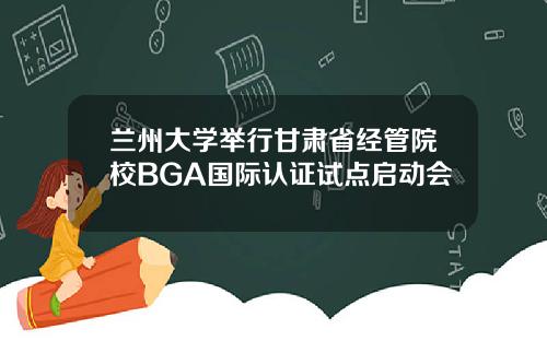 兰州大学举行甘肃省经管院校BGA国际认证试点启动会
