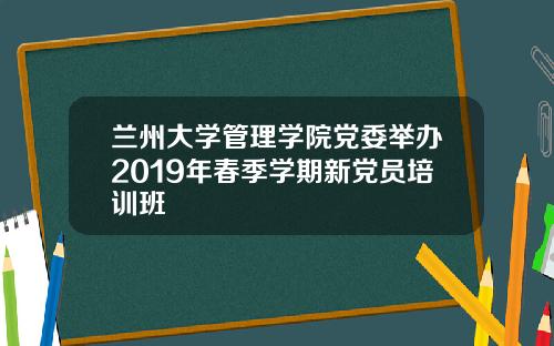 兰州大学管理学院党委举办2019年春季学期新党员培训班