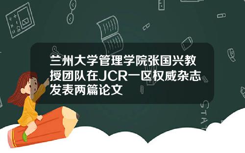 兰州大学管理学院张国兴教授团队在JCR一区权威杂志发表两篇论文