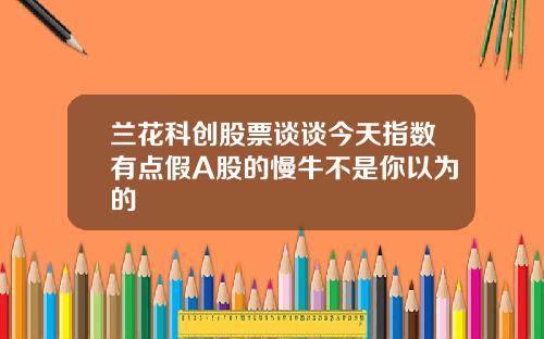 兰花科创股票谈谈今天指数有点假A股的慢牛不是你以为的