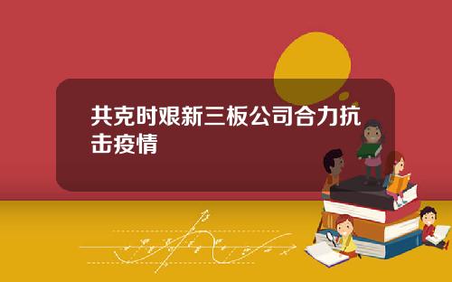 共克时艰新三板公司合力抗击疫情