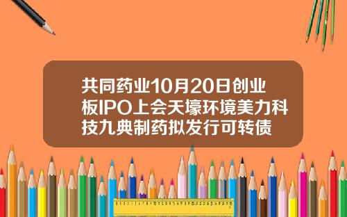 共同药业10月20日创业板IPO上会天壕环境美力科技九典制药拟发行可转债