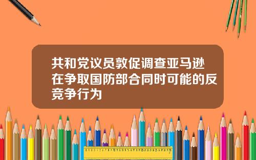 共和党议员敦促调查亚马逊在争取国防部合同时可能的反竞争行为