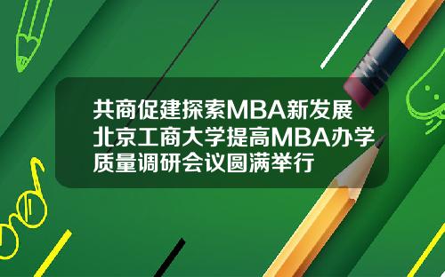 共商促建探索MBA新发展北京工商大学提高MBA办学质量调研会议圆满举行