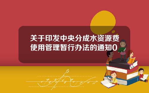 关于印发中央分成水资源费使用管理暂行办法的通知0