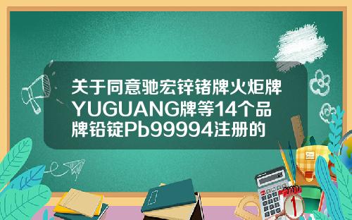 关于同意驰宏锌锗牌火炬牌YUGUANG牌等14个品牌铅锭Pb99994注册的通知