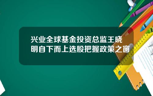 兴业全球基金投资总监王晓明自下而上选股把握政策之窗
