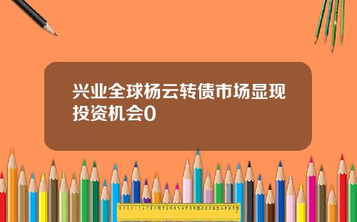 兴业全球杨云转债市场显现投资机会0
