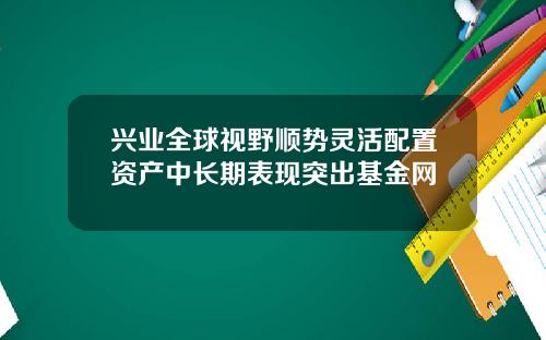 兴业全球视野顺势灵活配置资产中长期表现突出基金网