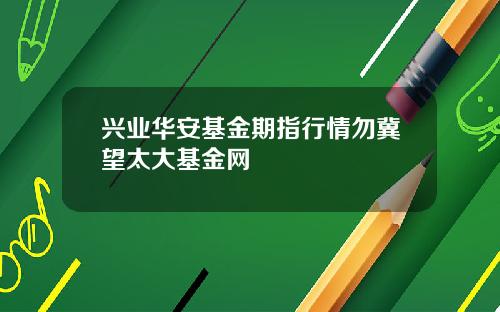 兴业华安基金期指行情勿冀望太大基金网