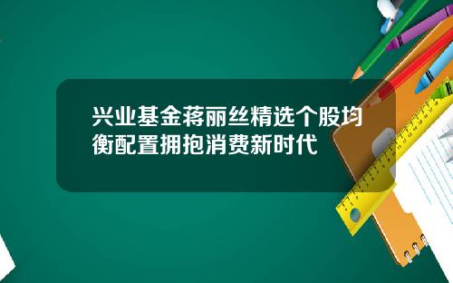 兴业基金蒋丽丝精选个股均衡配置拥抱消费新时代
