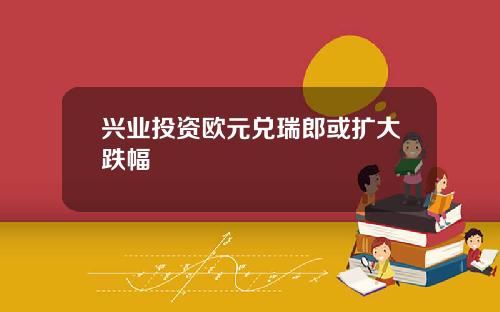 兴业投资欧元兑瑞郎或扩大跌幅