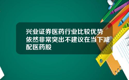 兴业证券医药行业比较优势依然非常突出不建议在当下减配医药股
