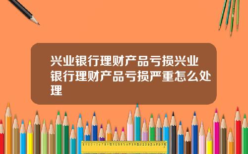 兴业银行理财产品亏损兴业银行理财产品亏损严重怎么处理