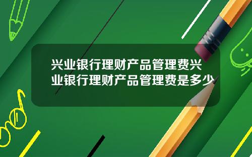 兴业银行理财产品管理费兴业银行理财产品管理费是多少
