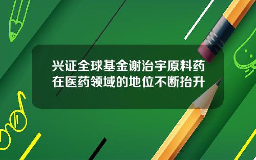 兴证全球基金谢治宇原料药在医药领域的地位不断抬升
