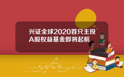 兴证全球2020首只主投A股权益基金即将起航