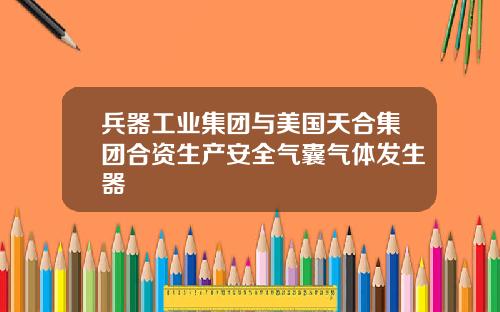 兵器工业集团与美国天合集团合资生产安全气囊气体发生器