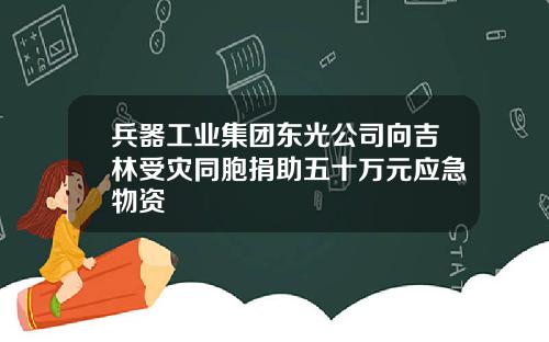 兵器工业集团东光公司向吉林受灾同胞捐助五十万元应急物资