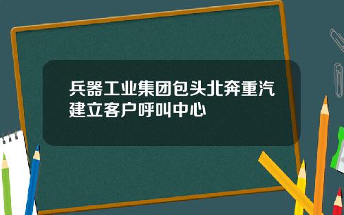 兵器工业集团包头北奔重汽建立客户呼叫中心