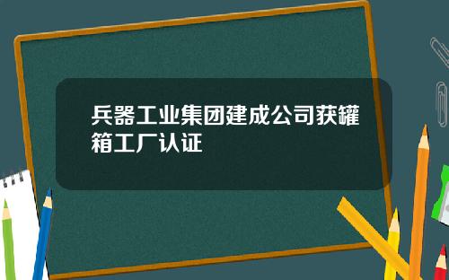 兵器工业集团建成公司获罐箱工厂认证
