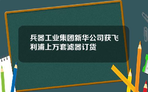兵器工业集团新华公司获飞利浦上万套滤器订货