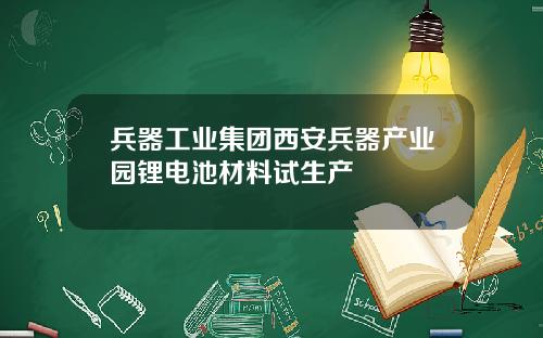 兵器工业集团西安兵器产业园锂电池材料试生产