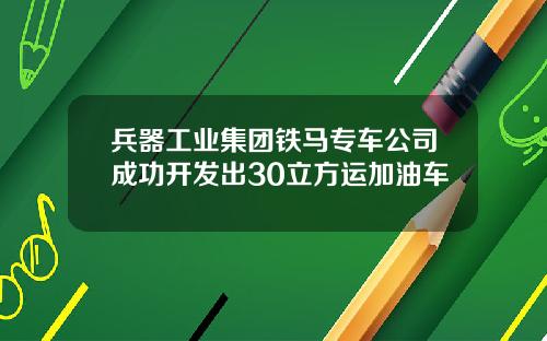 兵器工业集团铁马专车公司成功开发出30立方运加油车