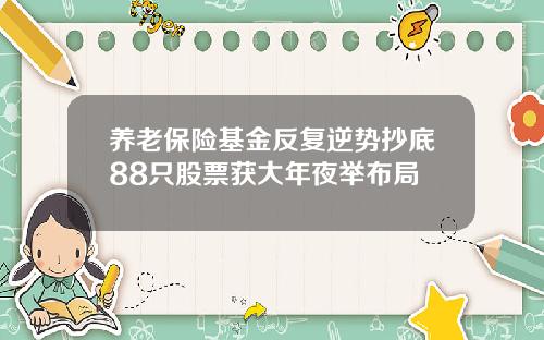 养老保险基金反复逆势抄底88只股票获大年夜举布局