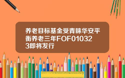 养老目标基金受青睐华安平衡养老三年FOF010323即将发行