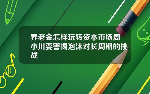 养老金怎样玩转资本市场周小川要警惕泡沫对长周期的挑战