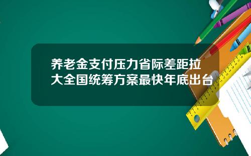 养老金支付压力省际差距拉大全国统筹方案最快年底出台