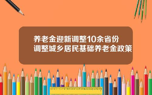 养老金迎新调整10余省份调整城乡居民基础养老金政策