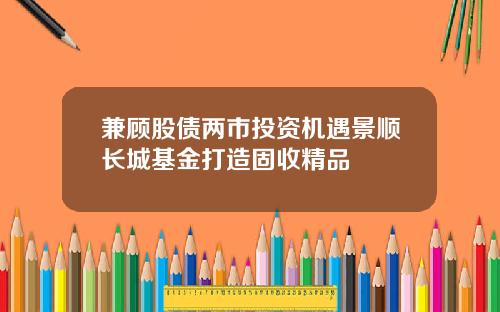 兼顾股债两市投资机遇景顺长城基金打造固收精品