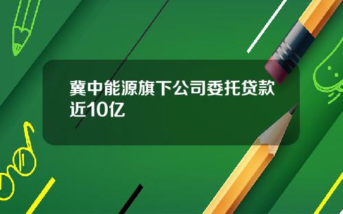 冀中能源旗下公司委托贷款近10亿
