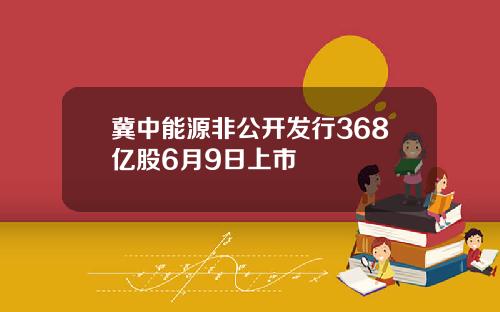 冀中能源非公开发行368亿股6月9日上市