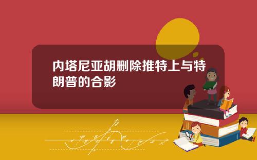 内塔尼亚胡删除推特上与特朗普的合影