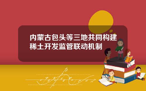 内蒙古包头等三地共同构建稀土开发监管联动机制