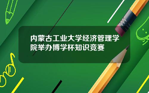 内蒙古工业大学经济管理学院举办博学杯知识竞赛