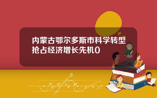 内蒙古鄂尔多斯市科学转型抢占经济增长先机0