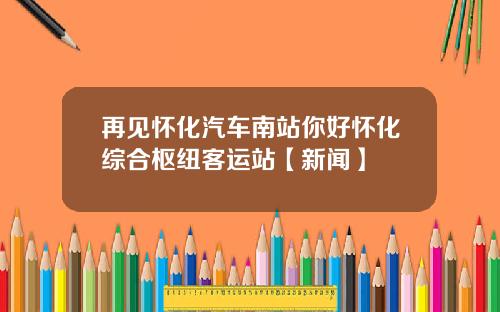 再见怀化汽车南站你好怀化综合枢纽客运站【新闻】