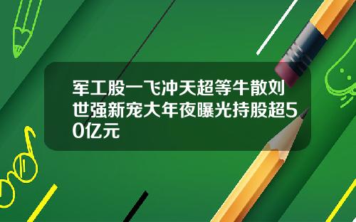 军工股一飞冲天超等牛散刘世强新宠大年夜曝光持股超50亿元