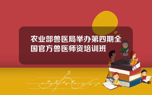 农业部兽医局举办第四期全国官方兽医师资培训班
