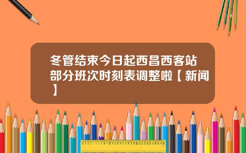 冬管结束今日起西昌西客站部分班次时刻表调整啦【新闻】
