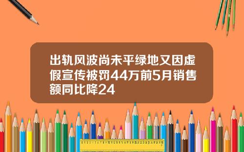 出轨风波尚未平绿地又因虚假宣传被罚44万前5月销售额同比降24